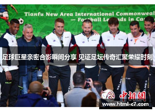 足球巨星亲密合影瞬间分享 见证足坛传奇汇聚荣耀时刻