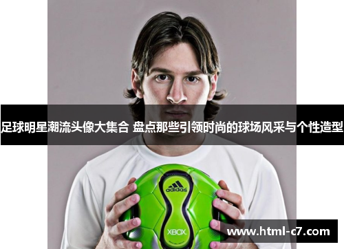 足球明星潮流头像大集合 盘点那些引领时尚的球场风采与个性造型