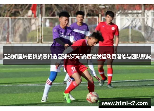 足球明星转圈挑战赛打造足球技巧新高度激发运动员潜能与团队默契