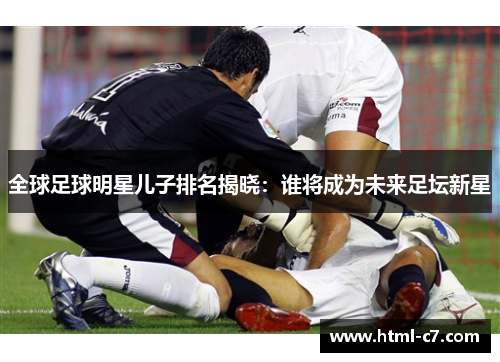 全球足球明星儿子排名揭晓：谁将成为未来足坛新星